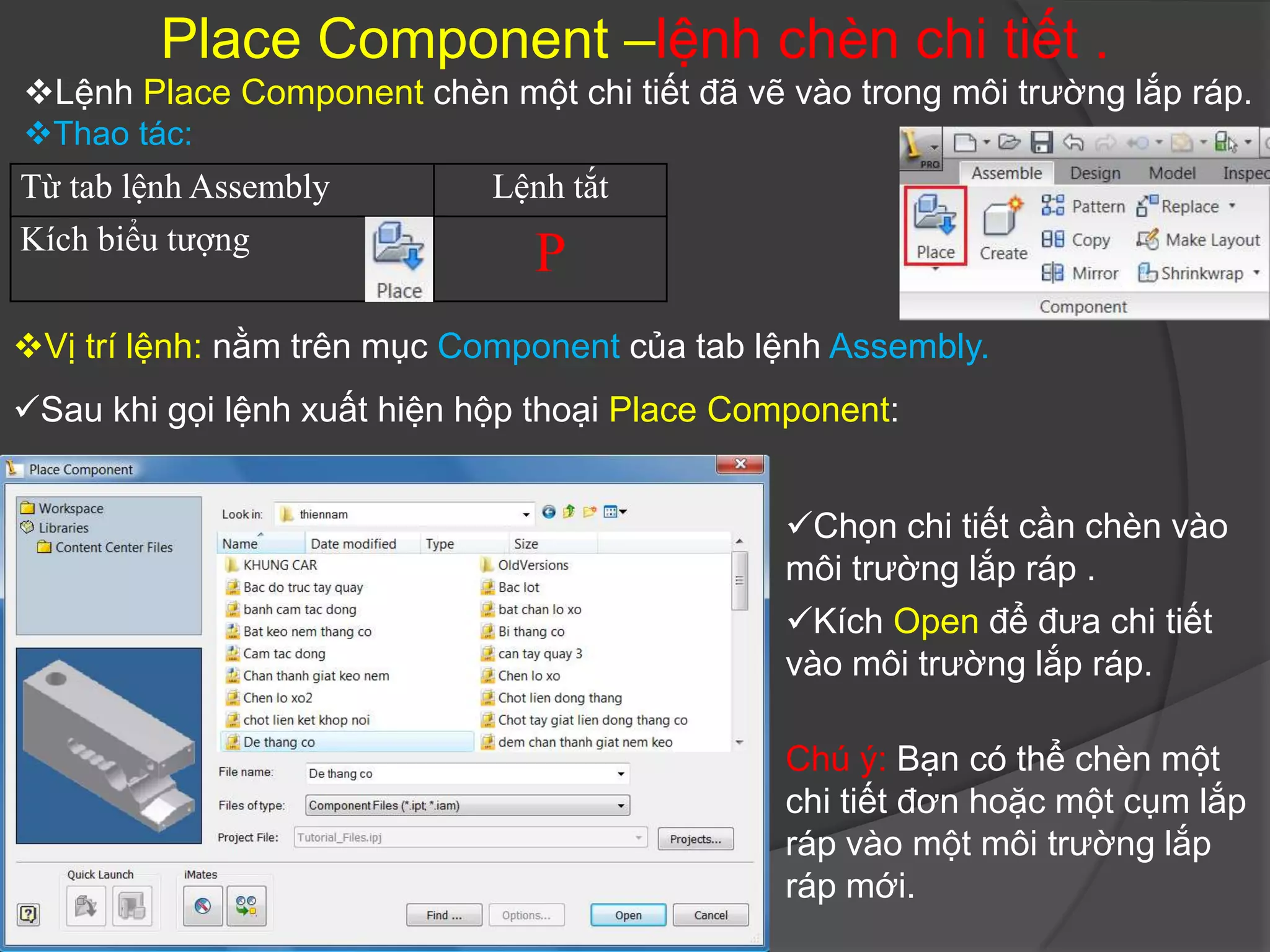 Place Component –lệnh chèn chi tiết .
Lệnh Place Component chèn một chi tiết đã vẽ vào trong môi trường lắp ráp.
Thao tác:
Từ tab lệnh Assembly         Lệnh tắt
Kích biểu tượng
                               P
Vị trí lệnh: nằm trên mục Component của tab lệnh Assembly.
Sau khi gọi lệnh xuất hiện hộp thoại Place Component:


                                               Chọn chi tiết cần chèn vào
                                               môi trường lắp ráp .
                                               Kích Open để đưa chi tiết
                                               vào môi trường lắp ráp.

                                               Chú ý: Bạn có thể chèn một
                                               chi tiết đơn hoặc một cụm lắp
                                               ráp vào một môi trường lắp
                                               ráp mới.
 