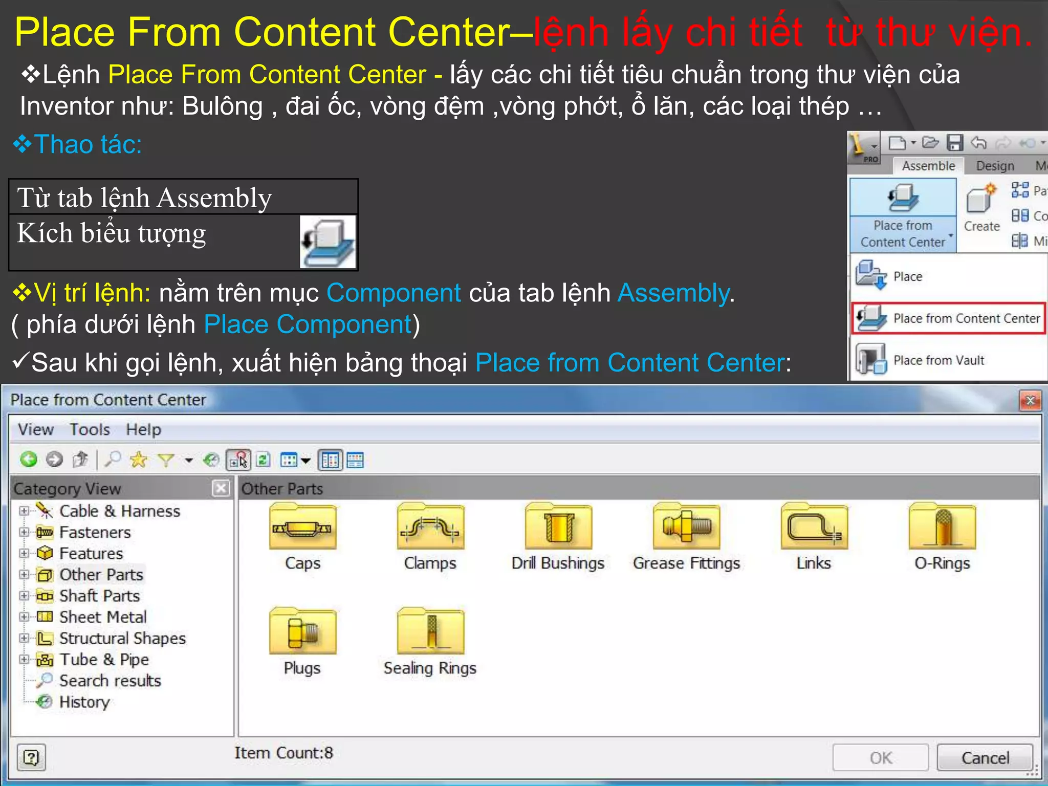 Place From Content Center–lệnh lấy chi tiết từ thư viện.
Lệnh Place From Content Center - lấy các chi tiết tiêu chuẩn trong thư viện của
Inventor như: Bulông , đai ốc, vòng đệm ,vòng phớt, ổ lăn, các loại thép …
Thao tác:

Từ tab lệnh Assembly
Kích biểu tượng

Vị trí lệnh: nằm trên mục Component của tab lệnh Assembly.
( phía dưới lệnh Place Component)
Sau khi gọi lệnh, xuất hiện bảng thoại Place from Content Center:
 