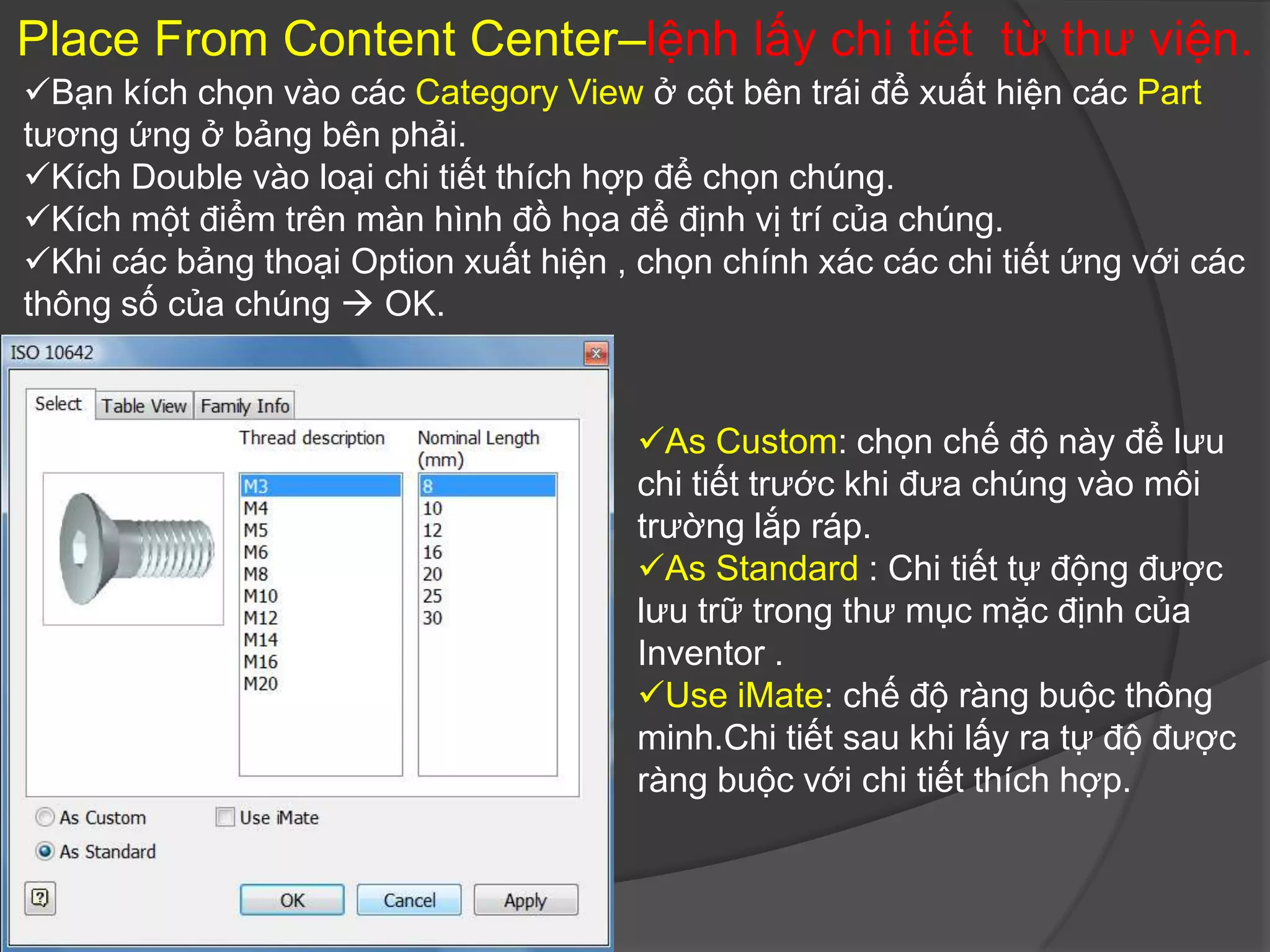 Place From Content Center–lệnh lấy chi tiết từ thư viện.
Bạn kích chọn vào các Category View ở cột bên trái để xuất hiện các Part
tương ứng ở bảng bên phải.
Kích Double vào loại chi tiết thích hợp để chọn chúng.
Kích một điểm trên màn hình đồ họa để định vị trí của chúng.
Khi các bảng thoại Option xuất hiện , chọn chính xác các chi tiết ứng với các
thông số của chúng  OK.


                                       As Custom: chọn chế độ này để lưu
                                       chi tiết trước khi đưa chúng vào môi
                                       trường lắp ráp.
                                       As Standard : Chi tiết tự động được
                                       lưu trữ trong thư mục mặc định của
                                       Inventor .
                                       Use iMate: chế độ ràng buộc thông
                                       minh.Chi tiết sau khi lấy ra tự độ được
                                       ràng buộc với chi tiết thích hợp.
 