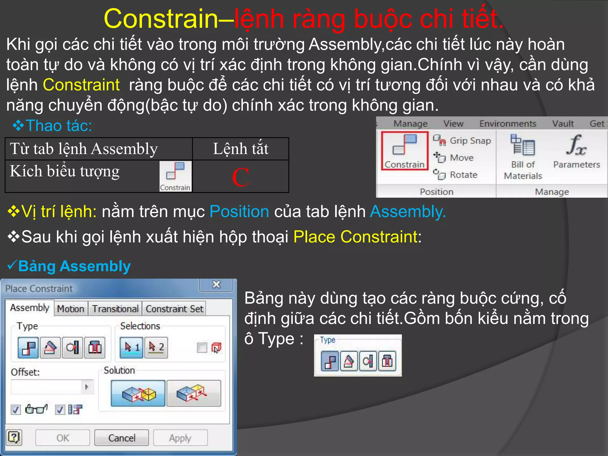 Constrain–lệnh ràng buộc chi tiết.
Khi gọi các chi tiết vào trong môi trường Assembly,các chi tiết lúc này hoàn
toàn tự do và không có vị trí xác định trong không gian.Chính vì vậy, cần dùng
lệnh Constraint ràng buộc để các chi tiết có vị trí tương đối với nhau và có khả
năng chuyển động(bậc tự do) chính xác trong không gian.
Thao tác:
Từ tab lệnh Assembly        Lệnh tắt
Kích biểu tượng
                              C
Vị trí lệnh: nằm trên mục Position của tab lệnh Assembly.
Sau khi gọi lệnh xuất hiện hộp thoại Place Constraint:
Bảng Assembly

                                Bảng này dùng tạo các ràng buộc cứng, cố
                                định giữa các chi tiết.Gồm bốn kiểu nằm trong
                                ô Type :
 