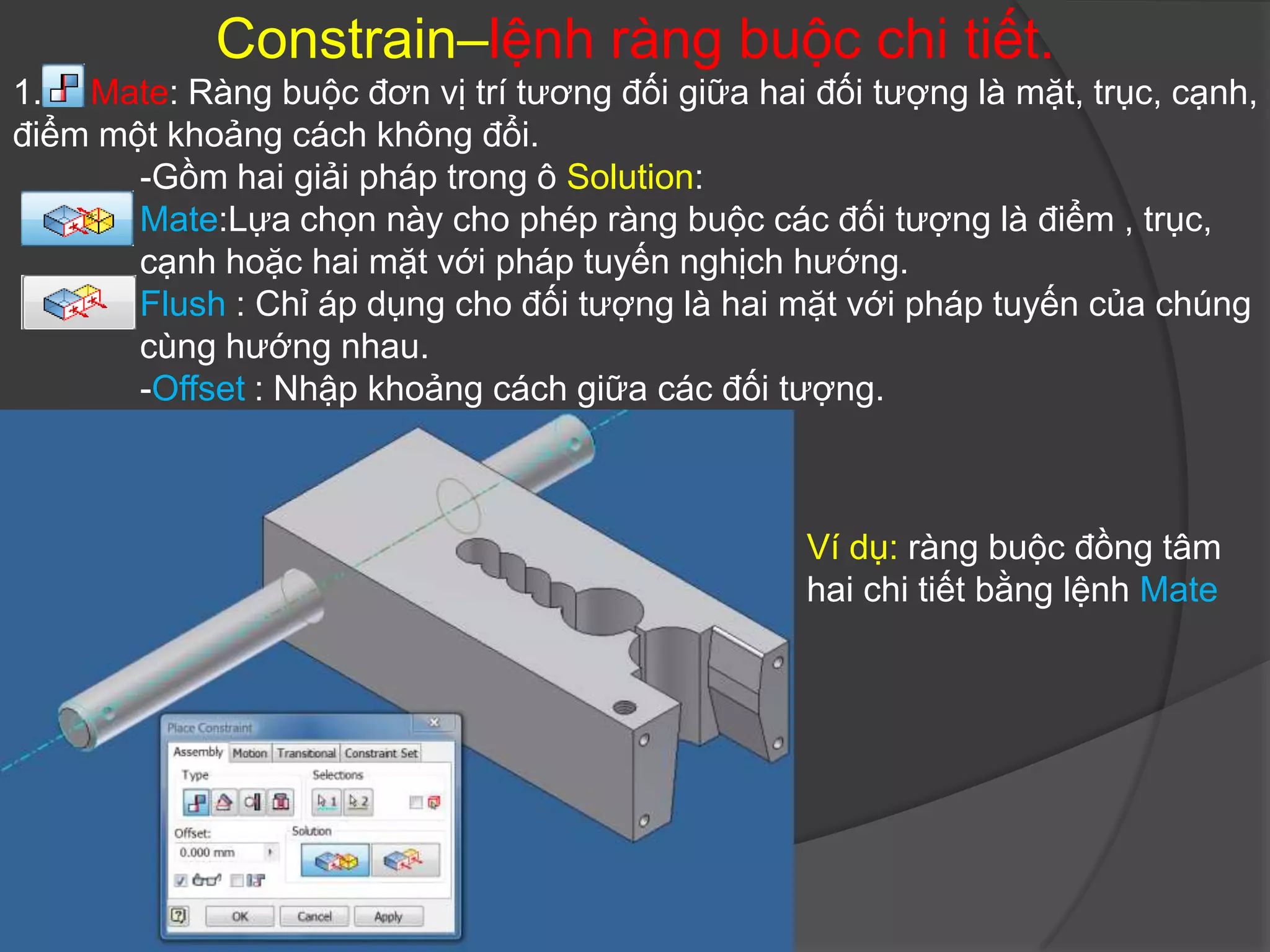 Constrain–lệnh ràng buộc chi tiết.
1. Mate: Ràng buộc đơn vị trí tương đối giữa hai đối tượng là mặt, trục, cạnh,
điểm một khoảng cách không đổi.
       -Gồm hai giải pháp trong ô Solution:
       Mate:Lựa chọn này cho phép ràng buộc các đối tượng là điểm , trục,
       cạnh hoặc hai mặt với pháp tuyến nghịch hướng.
       Flush : Chỉ áp dụng cho đối tượng là hai mặt với pháp tuyến của chúng
       cùng hướng nhau.
       -Offset : Nhập khoảng cách giữa các đối tượng.



                                                 Ví dụ: ràng buộc đồng tâm
                                                 hai chi tiết bằng lệnh Mate
 