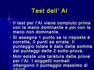 Il test per l’AI viene compiuto primaIl test per l’AI viene compiuto prima
con la mano dominante e poi con lacon la mano dominante e poi con la
mano non dominante.mano non dominante.
Si assegna 1 punto se la risposta èSi assegna 1 punto se la risposta è
corretta, 0 punti se errata. Ilcorretta, 0 punti se errata. Il
punteggio totale è dato dalla sommapunteggio totale è dato dalla somma
dei punteggi delle 2 sotto-prove.dei punteggi delle 2 sotto-prove.
Non esiste una taratura delle proveNon esiste una taratura delle prove
per l’AI. I soggetti normaliper l’AI. I soggetti normali
ottengono il punteggio massimo diottengono il punteggio massimo di
Test dell’ AITest dell’ AI
 