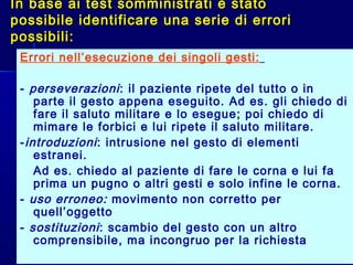 In base ai test somministrati è statoIn base ai test somministrati è stato
possibile identificare una serie di erroripossibile identificare una serie di errori
possibili:possibili:
Errori nell’esecuzione dei singoli gesti:
- perseverazioni: il paziente ripete del tutto o in
parte il gesto appena eseguito. Ad es. gli chiedo di
fare il saluto militare e lo esegue; poi chiedo di
mimare le forbici e lui ripete il saluto militare.
-introduzioni: intrusione nel gesto di elementi
estranei.
- Ad es. chiedo al paziente di fare le corna e lui fa
prima un pugno o altri gesti e solo infine le corna.
- uso erroneo: movimento non corretto per
quell’oggetto
- sostituzioni: scambio del gesto con un altro
comprensibile, ma incongruo per la richiesta
 