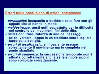Errori nella produzione di azioni complesse:
- perplessità: incapacità a decidere cosa fare con gli
oggetti che si hanno in mano
- maldestrezza: gesti goffi soprattutto per le difficoltà
nel controllo dei movimenti fini delle dita.
- omissioni: trascuratezza di uno dei passaggi ,
- ad es. versare l’acqua in un bicchiere senza togliere il
tappo dalla bottiglia.
- errori di localizzazione: il paziente esegue
correttamente il movimento ma lo completa nel
punto sbagliato
- errori di sequenza: la successione temporale non è
attuata correttamente anche se le singole azioni
sono compiute correttamente.
 