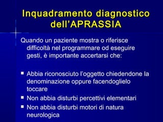 Inquadramento diagnosticoInquadramento diagnostico
dell’APRASSIAdell’APRASSIA
Quando un paziente mostra o riferisce
difficoltà nel programmare od eseguire
gesti, è importante accertarsi che:
 Abbia riconosciuto l’oggetto chiedendone la
denominazione oppure facendoglielo
toccare
 Non abbia disturbi percettivi elementari
 Non abbia disturbi motori di natura
neurologica
 