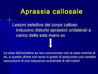 Aprassia callosaleAprassia callosale
Lesioni selettive del corpo callosoLesioni selettive del corpo calloso
inducono disturbi aprassici unilaterali ainducono disturbi aprassici unilaterali a
carico della sola mano sxcarico della sola mano sx
Le aree dell’emisfero sx non comunicano con le aree motorie di
dx, e queste ultime non sono in grado di assicurare una corretta
esecuzione di una sequenza coordinata di atti motori
 