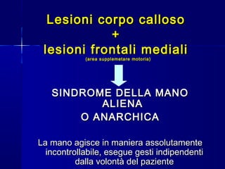 Lesioni corpo callosoLesioni corpo calloso
++
lesioni frontali medialilesioni frontali mediali
(area supplemetare motoria)(area supplemetare motoria)
SINDROME DELLA MANOSINDROME DELLA MANO
ALIENAALIENA
O ANARCHICAO ANARCHICA
La mano agisce in maniera assolutamenteLa mano agisce in maniera assolutamente
incontrollabile, esegue gesti indipendentiincontrollabile, esegue gesti indipendenti
dalla volontà del pazientedalla volontà del paziente
 