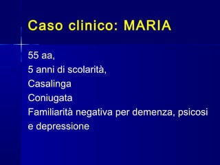 Caso clinico: MARIA
55 aa,
5 anni di scolarità,
Casalinga
Coniugata
Familiarità negativa per demenza, psicosi
e depressione
 