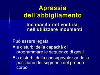 AprassiaAprassia
dell’abbigliamentodell’abbigliamento
Incapacità nel vestirsi,Incapacità nel vestirsi,
nell’utilizzare indumentinell’utilizzare indumenti
Può essere legataPuò essere legata
 a disturbi della capacità dia disturbi della capacità di
programmare le sequenze di gestiprogrammare le sequenze di gesti
 a disturbi della consapevolezza dellaa disturbi della consapevolezza della
posizione dei segmenti del proprioposizione dei segmenti del proprio
corpocorpo
 