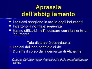 AprassiaAprassia
dell’abbigliamentodell’abbigliamento
 I pazienti sbagliano la scelta degli indumentiI pazienti sbagliano la scelta degli indumenti
 Invertono la normale sequenzaInvertono la normale sequenza
 Hanno difficoltà nell’indossare correttamente unHanno difficoltà nell’indossare correttamente un
indumentoindumento
Tale disturbo è associato a:Tale disturbo è associato a:
Lesioni del lobo parietale di dxLesioni del lobo parietale di dx
Durante il corso della demenza di AlzheimerDurante il corso della demenza di Alzheimer
Questo disturbo viene riconosciuto dalla manifestazioneQuesto disturbo viene riconosciuto dalla manifestazione
clinicaclinica
 