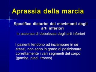 Aprassia della marciaAprassia della marcia
Specifico disturbo dei movimenti degliSpecifico disturbo dei movimenti degli
arti inferioriarti inferiori
In assenza di debolezza degli arti inferioriIn assenza di debolezza degli arti inferiori
I pazienti tendono ad inciampare in sèI pazienti tendono ad inciampare in sè
stessi, non sono in grado di posizionarestessi, non sono in grado di posizionare
correttamente i vari segmenti del corpocorrettamente i vari segmenti del corpo
(gambe, piedi, tronco)(gambe, piedi, tronco)
 