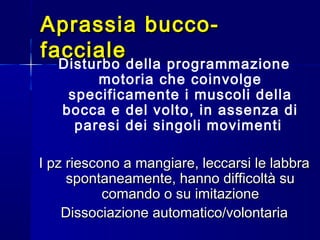 Aprassia bucco-Aprassia bucco-
faccialefacciale
Disturbo della programmazione
motoria che coinvolge
specificamente i muscoli della
bocca e del volto, in assenza di
paresi dei singoli movimenti
I pz riescono a mangiare, leccarsi le labbraI pz riescono a mangiare, leccarsi le labbra
spontaneamente, hanno difficoltà suspontaneamente, hanno difficoltà su
comando o su imitazionecomando o su imitazione
Dissociazione automatico/volontariaDissociazione automatico/volontaria
 