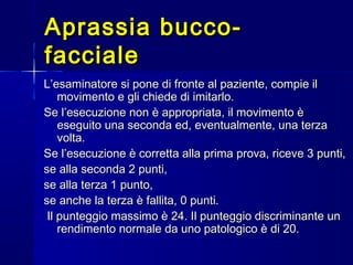 Aprassia bucco-Aprassia bucco-
faccialefacciale
L’esaminatore si pone di fronte al paziente, compie ilL’esaminatore si pone di fronte al paziente, compie il
movimento e gli chiede di imitarlo.movimento e gli chiede di imitarlo.
Se l’esecuzione non è appropriata, il movimento èSe l’esecuzione non è appropriata, il movimento è
eseguito una seconda ed, eventualmente, una terzaeseguito una seconda ed, eventualmente, una terza
volta.volta.
Se l’esecuzione è corretta alla prima prova, riceve 3 punti,Se l’esecuzione è corretta alla prima prova, riceve 3 punti,
se alla seconda 2 punti,se alla seconda 2 punti,
se alla terza 1 punto,se alla terza 1 punto,
se anche la terza è fallita, 0 punti.se anche la terza è fallita, 0 punti.
Il punteggio massimo è 24. Il punteggio discriminante unIl punteggio massimo è 24. Il punteggio discriminante un
rendimento normale da uno patologico è di 20.rendimento normale da uno patologico è di 20.
 