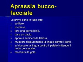 Aprassia bucco-Aprassia bucco-
faccialefacciale
Le prove sono in tutto otto:Le prove sono in tutto otto:
1.1. soffiare,soffiare,
2.2. fischiare,fischiare,
3.3. fare una pernacchia,fare una pernacchia,
4.4. dare un bacio,dare un bacio,
5.5. aprire a schiocco le labbra,aprire a schiocco le labbra,
6.6. muovere ripetutamente la lingua contro i denti,muovere ripetutamente la lingua contro i denti,
7.7. schioccare la lingua contro il palato imitando ilschioccare la lingua contro il palato imitando il
trotto del cavallo,trotto del cavallo,
8.8. raschiarsi la gola.raschiarsi la gola.
 