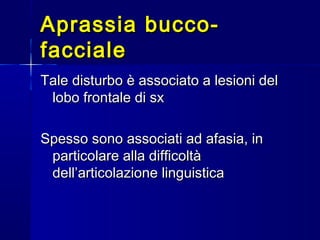 Aprassia bucco-Aprassia bucco-
faccialefacciale
Tale disturbo è associato a lesioni delTale disturbo è associato a lesioni del
lobo frontale di sxlobo frontale di sx
Spesso sono associati ad afasia, inSpesso sono associati ad afasia, in
particolare alla difficoltàparticolare alla difficoltà
dell’articolazione linguisticadell’articolazione linguistica
 
