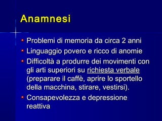 AnamnesiAnamnesi
Problemi di memoria da circa 2 anniProblemi di memoria da circa 2 anni
Linguaggio povero e ricco di anomieLinguaggio povero e ricco di anomie
Difficoltà a produrre dei movimenti conDifficoltà a produrre dei movimenti con
gli arti superiori sugli arti superiori su richiesta verbalerichiesta verbale
(preparare il caffè, aprire lo sportello(preparare il caffè, aprire lo sportello
della macchina, stirare, vestirsi).della macchina, stirare, vestirsi).
Consapevolezza e depressioneConsapevolezza e depressione
reattivareattiva
 