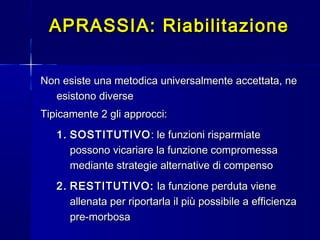 APRASSIA: RiabilitazioneAPRASSIA: Riabilitazione
Non esiste una metodica universalmente accettata, neNon esiste una metodica universalmente accettata, ne
esistono diverseesistono diverse
Tipicamente 2 gli approcci:Tipicamente 2 gli approcci:
1.1. SOSTITUTIVOSOSTITUTIVO : le funzioni risparmiate: le funzioni risparmiate
possono vicariare la funzione compromessapossono vicariare la funzione compromessa
mediante strategie alternative di compensomediante strategie alternative di compenso
2.2. RESTITUTIVO:RESTITUTIVO: la funzione perduta vienela funzione perduta viene
allenata per riportarla il più possibile a efficienzaallenata per riportarla il più possibile a efficienza
pre-morbosapre-morbosa
 