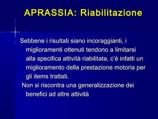 Sebbene i risultati siano incoraggianti, iSebbene i risultati siano incoraggianti, i
miglioramenti ottenuti tendono a limitarsimiglioramenti ottenuti tendono a limitarsi
alla specifica attività riabilitata, c’è infatti unalla specifica attività riabilitata, c’è infatti un
miglioramento della prestazione motoria permiglioramento della prestazione motoria per
gli items trattati.gli items trattati.
Non si riscontra una generalizzazione deiNon si riscontra una generalizzazione dei
benefici ad altre attivitàbenefici ad altre attività
APRASSIA: RiabilitazioneAPRASSIA: Riabilitazione
 
