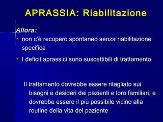 Allora:Allora:
non c’è recupero spontaneo senza riabilitazionenon c’è recupero spontaneo senza riabilitazione
specificaspecifica
I deficit aprassici sono suscettibili di trattamentoI deficit aprassici sono suscettibili di trattamento
Il trattamento dovrebbe essere ritagliato suiIl trattamento dovrebbe essere ritagliato sui
bisogni e desideri dei pazienti e loro familiari, ebisogni e desideri dei pazienti e loro familiari, e
dovrebbe essere il più possibile vicino alladovrebbe essere il più possibile vicino alla
routine della vita del pazienteroutine della vita del paziente
APRASSIA: RiabilitazioneAPRASSIA: Riabilitazione
 