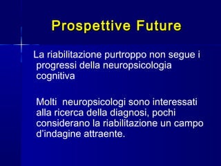Prospettive FutureProspettive Future
La riabilitazione purtroppo non segue i
progressi della neuropsicologia
cognitiva
Molti neuropsicologi sono interessati
alla ricerca della diagnosi, pochi
considerano la riabilitazione un campo
d’indagine attraente.
 