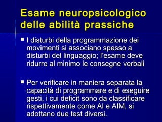 Esame neuropsicologicoEsame neuropsicologico
delle abilità prassichedelle abilità prassiche
 I disturbi della programmazione deiI disturbi della programmazione dei
movimenti si associano spesso amovimenti si associano spesso a
disturbi del linguaggio; l’esame devedisturbi del linguaggio; l’esame deve
ridurre al minimo le consegne verbaliridurre al minimo le consegne verbali
 Per verificare in maniera separata laPer verificare in maniera separata la
capacità di programmare e di eseguirecapacità di programmare e di eseguire
gesti, i cui deficit sono da classificaregesti, i cui deficit sono da classificare
rispettivamente come AI e AIM, sirispettivamente come AI e AIM, si
adottano due test diversi.adottano due test diversi.
 