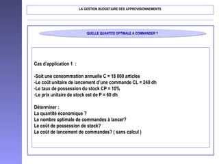 QUELLE QUANTITE OPTIMALE A COMMANDER ?QUELLE QUANTITE OPTIMALE A COMMANDER ?
LA GESTION BUDGETAIRE DES APPROVISIONNEMENTS
Cas d’application 1 :
-Soit une consommation annuelle C = 18 000 articles
-Le coût unitaire de lancement d’une commande CL = 240 dh
-Le taux de possession du stock CP = 10%
-Le prix unitaire de stock est de P = 60 dh
Déterminer :
La quantité économique ?
Le nombre optimale de commandes à lancer?
Le coût de possession de stock?
Le coût de lancement de commandes? ( sans calcul )
 