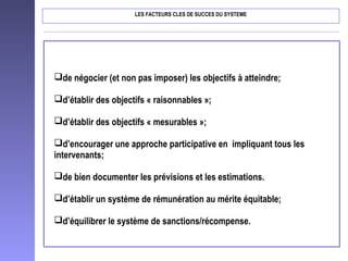 LES FACTEURS CLES DE SUCCES DU SYSTEME
de négocier (et non pas imposer) les objectifs à atteindre;
d’établir des objectifs « raisonnables »;
d’établir des objectifs « mesurables »;
d’encourager une approche participative en impliquant tous les
intervenants;
de bien documenter les prévisions et les estimations.
d’établir un système de rémunération au mérite équitable;
d’équilibrer le système de sanctions/récompense.
 