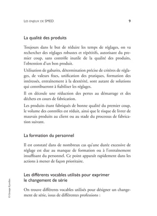 LES ENJEUX DE SMED 9
©
Groupe
Eyrolles
La qualité des produits
Toujours dans le but de réduire les temps de réglages, on va
rechercher des réglages robustes et répétitifs, autorisant du pre-
mier coup, sans contrôle inutile de la qualité des produits,
l’obtention d’un bon produit.
Utilisation de gabarits, détermination précise de critères de régla-
ges, de valeurs fixes, unification des pratiques, formation des
intéressés, entraînement à la dextérité, sont autant de solutions
qui contribueront à fiabiliser les réglages.
Il en découle une réduction des pertes au démarrage et des
déchets en cours de fabrication.
Les produits étant fabriqués de bonne qualité du premier coup,
le volume des contrôles est réduit, ainsi que le risque de livrer de
mauvais produits au client ou au stade du processus de fabrica-
tion suivant.
La formation du personnel
Il est constaté dans de nombreux cas qu’une durée excessive de
réglage est due au manque de formation ou à l’entraînement
insuffisant du personnel. Ce point apparaît rapidement dans les
actions à mener de façon prioritaire.
Les différents vocables utilisés pour exprimer
le changement de série
On trouve différents vocables utilisés pour désigner un change-
ment de série, issus de différentes professions :
 