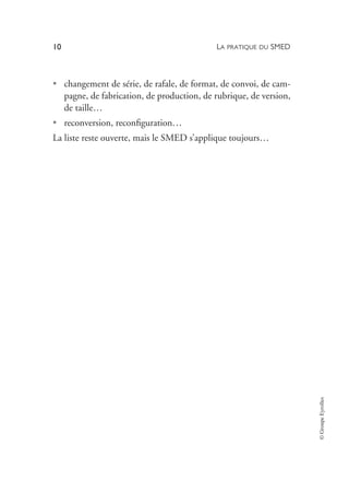 LA PRATIQUE DU SMED
10
©
Groupe
Eyrolles
• changement de série, de rafale, de format, de convoi, de cam-
pagne, de fabrication, de production, de rubrique, de version,
de taille…
• reconversion, reconfiguration…
La liste reste ouverte, mais le SMED s’applique toujours…
 