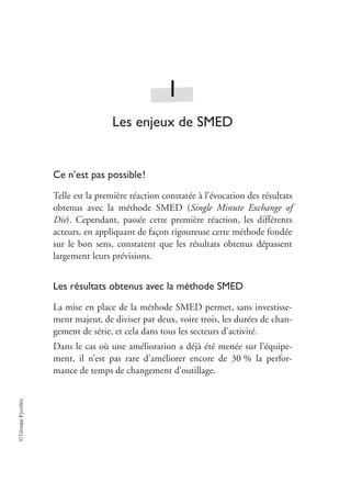 ©
Groupe
Eyrolles
1
Les enjeux de SMED
Ce n’est pas possible!
Telle est la première réaction constatée à l’évocation des résultats
obtenus avec la méthode SMED (Single Minute Exchange of
Die). Cependant, passée cette première réaction, les différents
acteurs, en appliquant de façon rigoureuse cette méthode fondée
sur le bon sens, constatent que les résultats obtenus dépassent
largement leurs prévisions.
Les résultats obtenus avec la méthode SMED
La mise en place de la méthode SMED permet, sans investisse-
ment majeur, de diviser par deux, voire trois, les durées de chan-
gement de série, et cela dans tous les secteurs d’activité.
Dans le cas où une amélioration a déjà été menée sur l’équipe-
ment, il n’est pas rare d’améliorer encore de 30 % la perfor-
mance de temps de changement d’outillage.
 