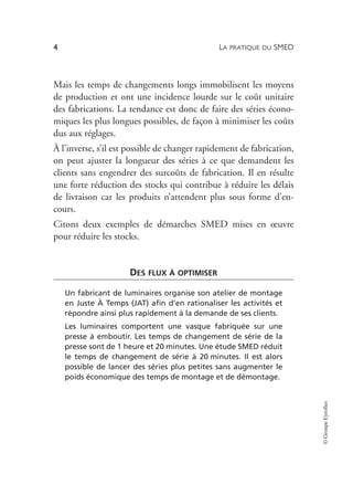 LA PRATIQUE DU SMED
4
©
Groupe
Eyrolles
Mais les temps de changements longs immobilisent les moyens
de production et ont une incidence lourde sur le coût unitaire
des fabrications. La tendance est donc de faire des séries écono-
miques les plus longues possibles, de façon à minimiser les coûts
dus aux réglages.
À l’inverse, s’il est possible de changer rapidement de fabrication,
on peut ajuster la longueur des séries à ce que demandent les
clients sans engendrer des surcoûts de fabrication. Il en résulte
une forte réduction des stocks qui contribue à réduire les délais
de livraison car les produits n’attendent plus sous forme d’en-
cours.
Citons deux exemples de démarches SMED mises en œuvre
pour réduire les stocks.
DES FLUX À OPTIMISER
Un fabricant de luminaires organise son atelier de montage
en Juste À Temps (JAT) afin d’en rationaliser les activités et
répondre ainsi plus rapidement à la demande de ses clients.
Les luminaires comportent une vasque fabriquée sur une
presse à emboutir. Les temps de changement de série de la
presse sont de 1 heure et 20 minutes. Une étude SMED réduit
le temps de changement de série à 20 minutes. Il est alors
possible de lancer des séries plus petites sans augmenter le
poids économique des temps de montage et de démontage.
 