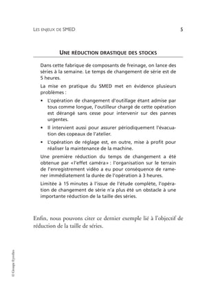 LES ENJEUX DE SMED 5
©
Groupe
Eyrolles
UNE RÉDUCTION DRASTIQUE DES STOCKS
Dans cette fabrique de composants de freinage, on lance des
séries à la semaine. Le temps de changement de série est de
5 heures.
La mise en pratique du SMED met en évidence plusieurs
problèmes :
• L’opération de changement d’outillage étant admise par
tous comme longue, l’outilleur chargé de cette opération
est dérangé sans cesse pour intervenir sur des pannes
urgentes.
• Il intervient aussi pour assurer périodiquement l’évacua-
tion des copeaux de l’atelier.
• L’opération de réglage est, en outre, mise à profit pour
réaliser la maintenance de la machine.
Une première réduction du temps de changement a été
obtenue par «l’effet caméra» : l’organisation sur le terrain
de l’enregistrement vidéo a eu pour conséquence de rame-
ner immédiatement la durée de l’opération à 3 heures.
Limitée à 15 minutes à l’issue de l’étude complète, l’opéra-
tion de changement de série n’a plus été un obstacle à une
importante réduction de la taille des séries.
Enfin, nous pouvons citer ce dernier exemple lié à l’objectif de
réduction de la taille de séries.
 