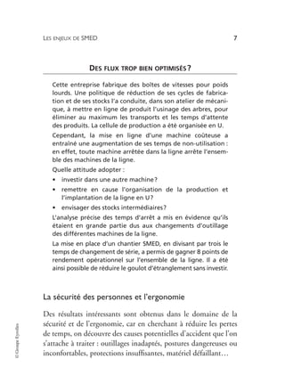 LES ENJEUX DE SMED 7
©
Groupe
Eyrolles
DES FLUX TROP BIEN OPTIMISÉS?
Cette entreprise fabrique des boîtes de vitesses pour poids
lourds. Une politique de réduction de ses cycles de fabrica-
tion et de ses stocks l’a conduite, dans son atelier de mécani-
que, à mettre en ligne de produit l’usinage des arbres, pour
éliminer au maximum les transports et les temps d’attente
des produits. La cellule de production a été organisée en U.
Cependant, la mise en ligne d’une machine coûteuse a
entraîné une augmentation de ses temps de non-utilisation :
en effet, toute machine arrêtée dans la ligne arrête l’ensem-
ble des machines de la ligne.
Quelle attitude adopter :
• investir dans une autre machine?
• remettre en cause l’organisation de la production et
l’implantation de la ligne en U?
• envisager des stocks intermédiaires?
L’analyse précise des temps d’arrêt a mis en évidence qu’ils
étaient en grande partie dus aux changements d’outillage
des différentes machines de la ligne.
La mise en place d’un chantier SMED, en divisant par trois le
temps de changement de série, a permis de gagner 8 points de
rendement opérationnel sur l’ensemble de la ligne. Il a été
ainsi possible de réduire le goulot d’étranglement sans investir.
La sécurité des personnes et l’ergonomie
Des résultats intéressants sont obtenus dans le domaine de la
sécurité et de l’ergonomie, car en cherchant à réduire les pertes
de temps, on découvre des causes potentielles d’accident que l’on
s’attache à traiter : outillages inadaptés, postures dangereuses ou
inconfortables, protections insuffisantes, matériel défaillant…
 