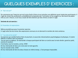 QUELQUES EXEMPLES D' EXERCICES :
A- "Qui suis-je?"

On commence par l'exercice qui est le plus facile à faire et qui entraîne une adhésion quasi-totale des participants. Il
s'agit de mimer des professions, préalablement proposées par l'animateur et les usagers sur des bouts de papier
tirés au sort. Chacun, à son tour, essaie de faire deviner par des mimes ce dont il s'agit.

Variante de cet exercice :

B- Proverbes et expressions

Même procédé que pour le premier exercice.
Il s'agit cette fois de mimer des expressions connues en en donnant le nombre de mots contenus.

C- " La croix et le cercle"
Un exercice qui semble facile à faire et pourtant, à cause des mécanisations psychologique et physique, il s'avère
difficile à réaliser dans la pratique.
 On est assis ou debout. On demande à chaque participant de faire un cercle avec la main droite- grand ou petit,
comme ils veulent.
C'est facile, tout le monde y arrive. STOP.
On leur demande de faire une croix avec la main gauche.
Tout le monde le fait. STOP.
On leur demande de faire les deux choses en même temps...C'est presque impossible.
 