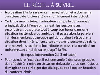 LE RÉCIT… À SUIVRE…
• Jeu destiné à la fois à exercer l'imagination et à donner la
  conscience de la diversité du cheminement intellectuel.
• On lance une histoire, l'animateur campe le personnage
  principal, décrit l'environnement, les personnages
  secondaires, puis place tout à coup son héros dans une
  situation inattendue ou ambiguë...il passe alors la parole à
  l'un des membres du groupe qui doit d'abord résoudre la
  situation dont il hérite, ensuite remettre le personnage dans
  une nouvelle situation d'incertitude et passer la parole à un
  troisième...et ainsi de suite jusqu'à la fin.
•             (temps d'intervention 2 à 3 minutes)
• Pour conclure l'exercice, il est demandé à des sous-groupes
  de réfléchir à la mise en situation théâtrale du ou des récits et
  d'imaginer et de rédiger des dialogues et décors en fonction
  du contexte choisi.
 