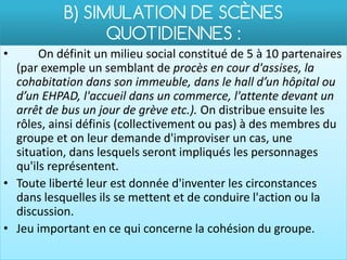 B) SIMULATION DE SCÈNES
                 QUOTIDIENNES :
•      On définit un milieu social constitué de 5 à 10 partenaires
  (par exemple un semblant de procès en cour d'assises, la
  cohabitation dans son immeuble, dans le hall d’un hôpital ou
  d’un EHPAD, l'accueil dans un commerce, l'attente devant un
  arrêt de bus un jour de grève etc.). On distribue ensuite les
  rôles, ainsi définis (collectivement ou pas) à des membres du
  groupe et on leur demande d'improviser un cas, une
  situation, dans lesquels seront impliqués les personnages
  qu'ils représentent.
• Toute liberté leur est donnée d'inventer les circonstances
  dans lesquelles ils se mettent et de conduire l'action ou la
  discussion.
• Jeu important en ce qui concerne la cohésion du groupe.
 