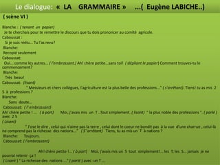 Le dialogue: « LA GRAMMAIRE »                                              ...( Eugène LABICHE..)
( scène VI )
Blanche : ( tenant un papier)                                   ( scène VI )
  Je te cherchais pour te remettre le discours que tu dois prononcer au comité agricole.
Caboussat :
   Si je suis réélu... Tu l'as revu?
 Blanche:
 Recopié seulement
Caboussat:
  Oui... comme les autres... ( l'embrassant.) Ah! chère petite...sans toi! ( dépliant le papier) Comment trouves-tu le
commencement?
 Blanche:
   Très beau!
Caboussat: (lisant)
                 " Messieurs et chers collègues, l'agriculture est la plus belle des professions..." ( s'arrêtant). Tiens! tu as mis 2
S à professions ?
Blanche:
      Sans doute...
 Caboussat: ( l' embrassant)
Ah! chère petite ! ... ( à part)        Moi, j'avais mis un T ..Tout simplement. ( lisant) " la plus noble des professions ". ( parlé )
avec 2 S
( Lisant)
                " J'ose le dire , celui qui n'aime pas la terre , celui dont le coeur ne bondit pas à la vue d'une charrue , celui-là
ne comprend pas la richesse des nations..." ( S' arrêtant) Tiens, tu as mis un T à nations ?
 Blanche: Toujours.
 Caboussat: ( l'embrassant)

                      Ah! chère petite !... ( à part) Moi, j'avais mis un S tout simplement!... les T, les S... jamais je ne
pourrai retenir ça !
( Lisant ) " La richesse des nations ..." ( parlé ) avec un T ...
 