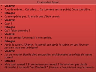 En attendant Godot
•   Vladimir
•   Tout de même…. Cet arbre…. (se tournant vers le public) Cette tourbière…
•   Estragon
•   Ca n'empêche pas. Tu es sûr que c'était ce soir.
•   Vladimir
•   Quoi ?
•   Estragon
•   Qu'il fallait attendre ?
•   Vladimir
•   Il a dit samedi (un temps). Il me semble.
•   Estragon
•   Après le turbin. (Chante : le samedi soir après le turbin, on voit l’ouvrier
    parisien mais pas de bigote)
•   Vladimir
•   J'ai du le noter. (fouille dans ses poches, archibondées de saletés de toutes
    sortes)
•   Estragon
•   Mais quel samedi ? Et sommes-nous samedi ? Ne serait-on pas plutôt
    dimanche ? ou lundi ? ou Vendredi ? (Chanson « Depuis le lundi jusqu’au samedi »
 