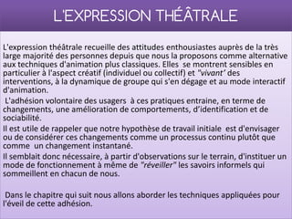 L'EXPRESSION THÉÂTRALE
L'expression théâtrale recueille des attitudes enthousiastes auprès de la très
large majorité des personnes depuis que nous la proposons comme alternative
aux techniques d'animation plus classiques. Elles se montrent sensibles en
particulier à l'aspect créatif (individuel ou collectif) et "vivant’ des
interventions, à la dynamique de groupe qui s'en dégage et au mode interactif
d'animation.
 L'adhésion volontaire des usagers à ces pratiques entraine, en terme de
changements, une amélioration de comportements, d’identification et de
sociabilité.
Il est utile de rappeler que notre hypothèse de travail initiale est d'envisager
ou de considérer ces changements comme un processus continu plutôt que
comme un changement instantané.
Il semblait donc nécessaire, à partir d'observations sur le terrain, d'instituer un
mode de fonctionnement à même de "réveiller" les savoirs informels qui
sommeillent en chacun de nous.

 Dans le chapitre qui suit nous allons aborder les techniques appliquées pour
l'éveil de cette adhésion.
 