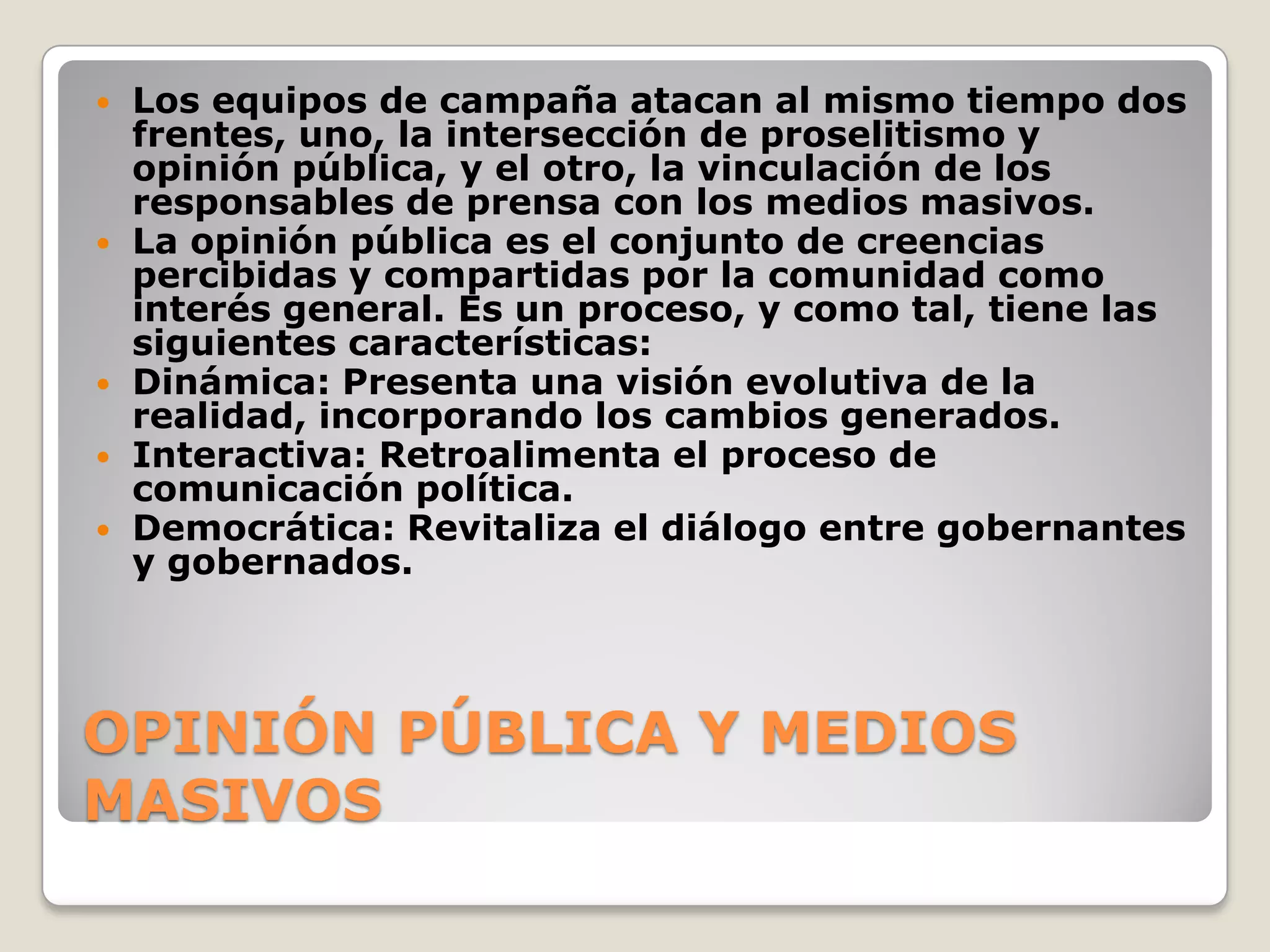 OPINIÓN PÚBLICA Y MEDIOS
MASIVOS
 Los equipos de campaña atacan al mismo tiempo dos
frentes, uno, la intersección de proselitismo y
opinión pública, y el otro, la vinculación de los
responsables de prensa con los medios masivos.
 La opinión pública es el conjunto de creencias
percibidas y compartidas por la comunidad como
interés general. Es un proceso, y como tal, tiene las
siguientes características:
 Dinámica: Presenta una visión evolutiva de la
realidad, incorporando los cambios generados.
 Interactiva: Retroalimenta el proceso de
comunicación política.
 Democrática: Revitaliza el diálogo entre gobernantes
y gobernados.
 