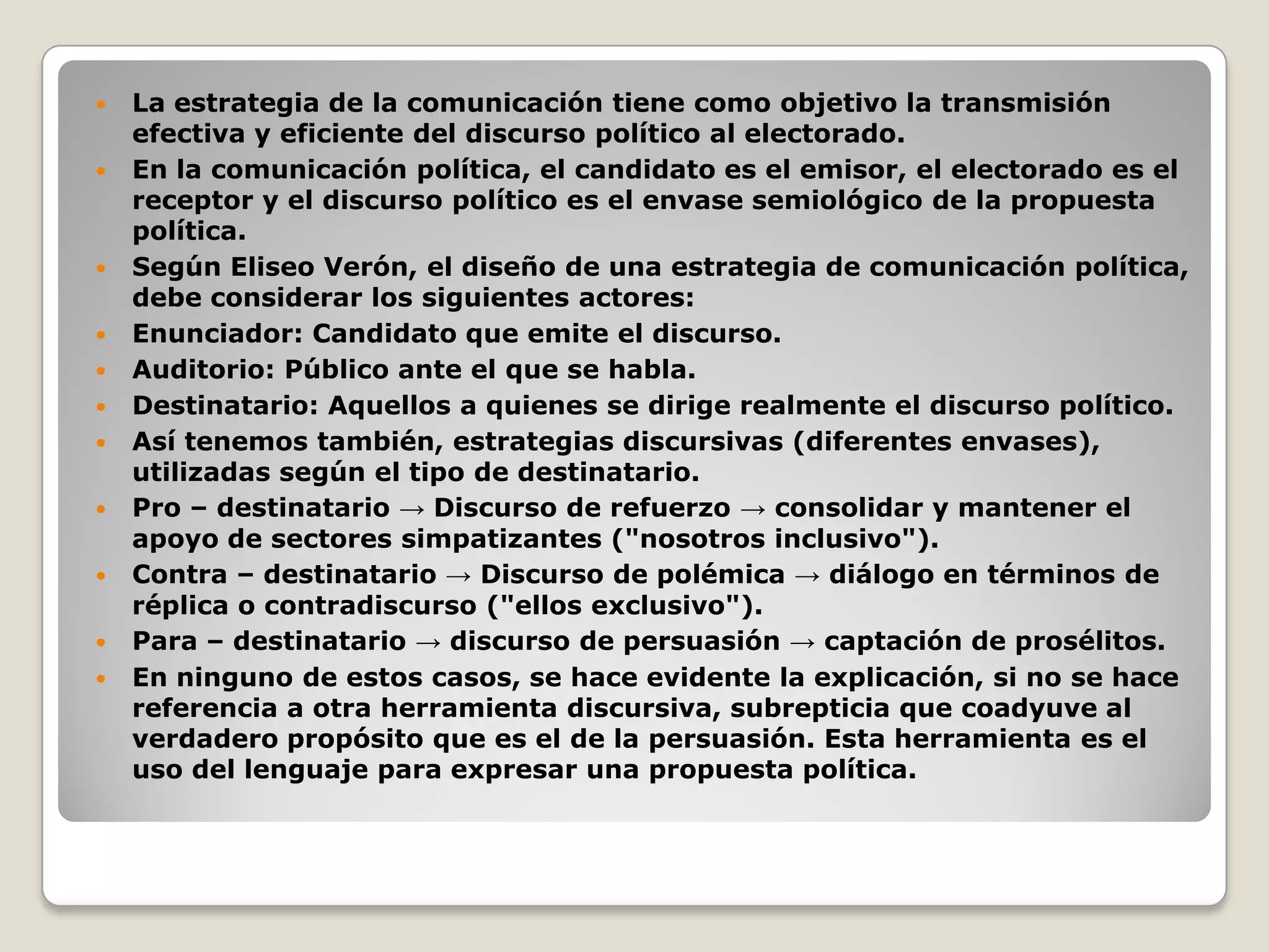  La estrategia de la comunicación tiene como objetivo la transmisión
efectiva y eficiente del discurso político al electorado.
 En la comunicación política, el candidato es el emisor, el electorado es el
receptor y el discurso político es el envase semiológico de la propuesta
política.
 Según Eliseo Verón, el diseño de una estrategia de comunicación política,
debe considerar los siguientes actores:
 Enunciador: Candidato que emite el discurso.
 Auditorio: Público ante el que se habla.
 Destinatario: Aquellos a quienes se dirige realmente el discurso político.
 Así tenemos también, estrategias discursivas (diferentes envases),
utilizadas según el tipo de destinatario.
 Pro – destinatario → Discurso de refuerzo → consolidar y mantener el
apoyo de sectores simpatizantes ("nosotros inclusivo").
 Contra – destinatario → Discurso de polémica → diálogo en términos de
réplica o contradiscurso ("ellos exclusivo").
 Para – destinatario → discurso de persuasión → captación de prosélitos.
 En ninguno de estos casos, se hace evidente la explicación, si no se hace
referencia a otra herramienta discursiva, subrepticia que coadyuve al
verdadero propósito que es el de la persuasión. Esta herramienta es el
uso del lenguaje para expresar una propuesta política.
 