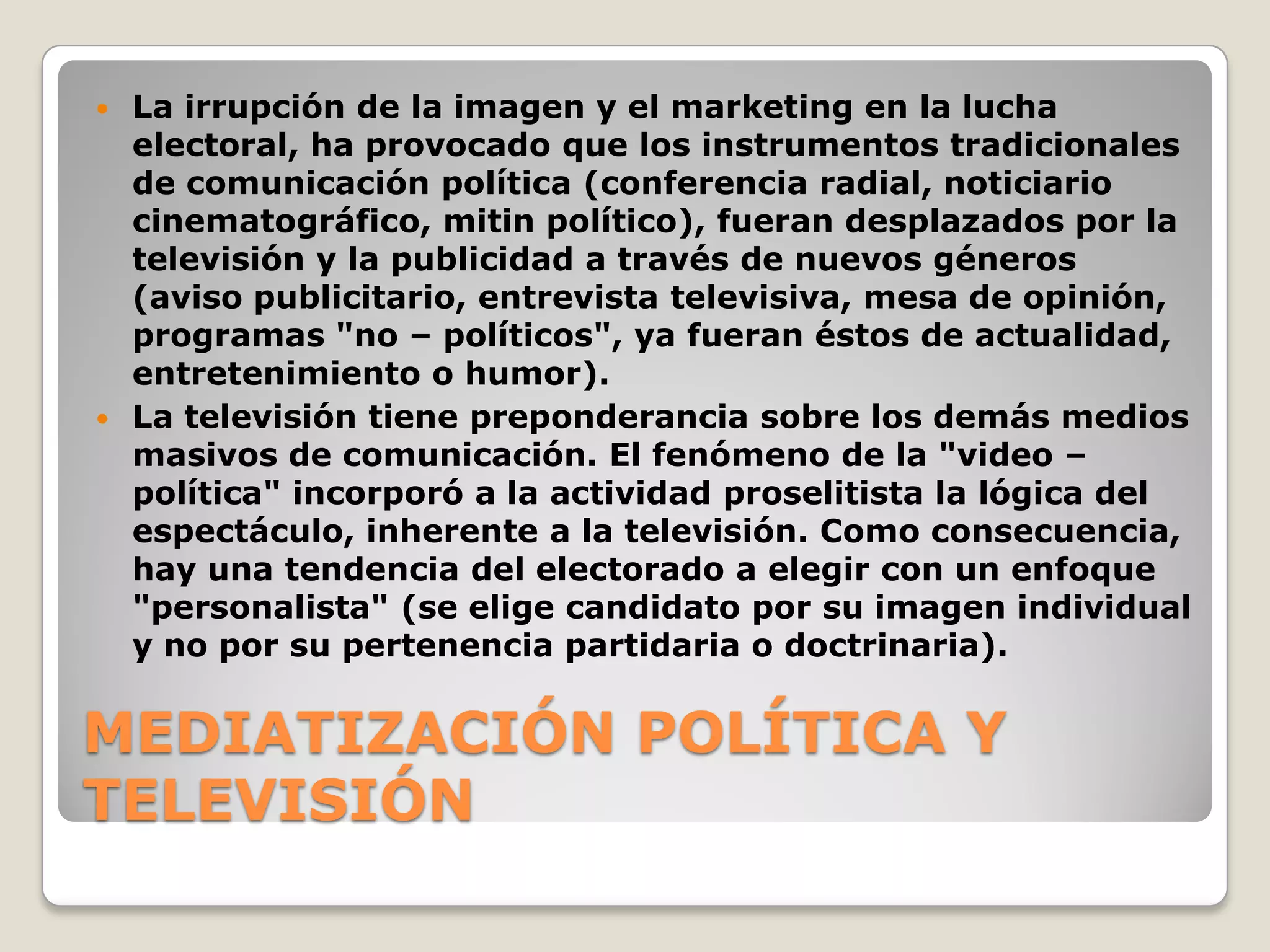 MEDIATIZACIÓN POLÍTICA Y
TELEVISIÓN
 La irrupción de la imagen y el marketing en la lucha
electoral, ha provocado que los instrumentos tradicionales
de comunicación política (conferencia radial, noticiario
cinematográfico, mitin político), fueran desplazados por la
televisión y la publicidad a través de nuevos géneros
(aviso publicitario, entrevista televisiva, mesa de opinión,
programas "no – políticos", ya fueran éstos de actualidad,
entretenimiento o humor).
 La televisión tiene preponderancia sobre los demás medios
masivos de comunicación. El fenómeno de la "video –
política" incorporó a la actividad proselitista la lógica del
espectáculo, inherente a la televisión. Como consecuencia,
hay una tendencia del electorado a elegir con un enfoque
"personalista" (se elige candidato por su imagen individual
y no por su pertenencia partidaria o doctrinaria).
 