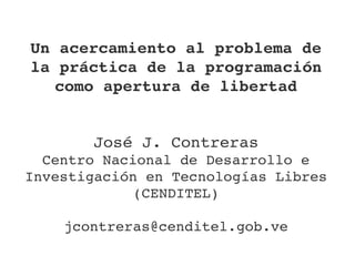 Un acercamiento al problema de 
la práctica de la programación 
   como apertura de libertad


       José J. Contreras
  Centro Nacional de Desarrollo e 
Investigación en Tecnologías Libres 
             (CENDITEL)

    jcontreras@cenditel.gob.ve
 
