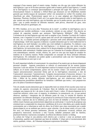 respongui d’una manera igual al mateix temps. Gardner ens diu que tots tenim diferents les
intel·ligències i que no hi ha dues persones iguals amb el mateix perfil d’intel·ligència. L’estudi
de la intel·ligència va començar aproximadament a principis del segle XX, quan el ministeri
d'ensenyament francès va demanar a Alfred Binet que dissenyés un test d'habilitats mentals
generals que incloïa tasques de raonament verbal i de raonament no verbal. Els resultats eren
classificats per edats. Posteriorment aquest test es va anar adaptant per (Stanford-Binet,
Spearman, Thurtone, Guilford, Catell, etc). Les quatre idees generals sobre la intel·ligència, era
que: teníem una sola intel·ligència, que era heretada, que no es podia canviar, que estava en els
gens i que es podia mesurar de diferents maneres: amb proves, observant els gens, ones
cerebrals, fent proves genètiques, etc.

El 1983, Gardner, en la seva obra "Estructura de la ment", va definir la intel·ligència com la
"capacitat per resoldre problemes i crear productes valorats en una cultura". Ens descriu un
conjunt de capacitats mentals que anomena “Intel·ligències Múltiples” (IM). Proposa
l’existència de set intel·ligències que més tard va ampliar a nou. Estudiar l’evolució de l’espècie
humana, com s’organitza el cervell, quines parts del cervell són responsables dels moviments,
els sons, etc, va estudiar persones prodigioses i persones amb certes dificultats i discapacitats
d’aprenentatge. Amb totes aquestes evidències va poder demostrar que la visió tradicional de la
intel·ligència era molt limitada i era millor una visió múltiple i/o pluralista. Va elaborar a una
sèrie de proves per poder validar les intel·ligències i va destacar que tots tenim totes les
intel·ligències, les necessitem totes, cadascú les té desenvolupades en diferents graus i es poden
incrementar amb estimulació. Gardner pensa que tot l’alumnat ha d’estudiar diferents matèries
com matemàtiques, naturals, socials, música, etc, però no creu que tots hagin de estudiar les
matèries de la mateixa manera. Poden comprendre un concepte de física utilitzant diferents
intel·ligències. Els ordinadors ens poden ajudar a personalitzar cada cop més l’aprenentatge,
però no produiran un canvi per si sol.

És molt important treballar el coneixement i la consciència d’un mateix per un desenvolupament
personal complet. Aquesta consciència es refereix al coneixement de les nostres pròpies
emocions i com ens afecten. És molt important conèixer la manera en què el nostre estat d’ànim
influeix en el nostre comportament, quines són les nostres virtuts i els nostres punts dèbils.
Aquest autoconeixement emocional forma part de la intel·ligència emocional, a més de
l’autocontrol emocional, l’automotivació, l’empatia (reconeixement d’emocions alienes) i les
relacions interpersonals (habilitats socials). També és molt necessari poder conèixer els punts
forts i febles de les nostres diferents intel·ligències, per així conèixer-nos millor. Les
autoavaluacions possibiliten identificar les fortaleses i debilitats que tenim, i així preparar-nos
per a fer plans d’autodesenvolupament.

Tots els estudis recents demostren que és impossible tenir un mínim d’èxit escolar sense tenir en
compte els aspectes emocionals de l’alumnat. Hem de treballar una innovació emocional,
contagiar una manera de fer i de mirar el món amb il·lusió i valors. El desenvolupament de la
creativitat enforteix valors com: el respecte, la tolerància, la comunicació, etc.; ja que permet
observar, analitzar i interpretar des de diferents punts de vista, la varietat de maneres de
pensament i les diferents ideologies, el que propicia la construcció d’unes relacions amb equitat.
Els valors s’aprenen des de la infantesa, per això els hem de treballar a l’escola, per formar
millors éssers humans que posteriorment adquiriran un sentit propi. L’escola ha de proposar una
orientació per a comprendre les situacions i problemes de la seva vida diària, per a poder decidir
correctament, per a relacionar-se amb els altres, ha d’oferir unes eines necessàries per a poder
desenvolupar-se en un ambient que canvia a gran velocitat, i ha de donar sentit a la seva vida.
Per això, cal formar persones autònomes, afavorir un enfocament vivencial, utilitzar una
perspectiva transversal, involucrar a tota l’escola, treballar juntament amb les famílies,
practicant històries i narracions exemplars, la reflexió de dilemes morals i el diàleg.
La cultura de l’elogi és una pràctica molt efectiva per a motivar i crear un profund sentit
d’autoestima, qualitat molt important que hem de treballar. L’elogi serà el reconeixement dels
mèrits, qualitats, virtuts... de l’alumnat mitjançant expressions favorables.

Escola d’Estiu. Zona Nord Barcelona, 2011                                                 Núria Alart
                                                -2-
 