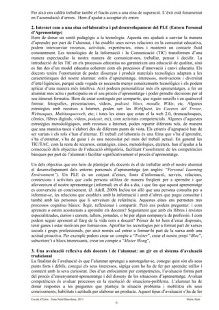 Per això ens caldrà treballar també el fracàs com a una eina de superació. L’èxit està fonamentat
en l’acumulació d’errors. Hem d’ajudar a acceptar els errors

2. Internet com a una eina col·laborativa i pel desenvolupament del PLE (Entorn Personal
d’Aprenentatge)
Hem de donar un sentit pedagògic a la tecnologia. Aquesta ens ajudarà a canviar la manera
d’aprendre per part de l’alumnat, i ha establir unes noves relacions en la comunitat educativa,
podem intercanviar recursos, activitats, experiències, eines i mantenir un contacte fluid
constantment. Les tecnologies de la Informació i la Comunicació (TIC) transformen d’una
manera espectacular la nostra manera de comunicar-nos, treballar, pensar i decidir. La
introducció de les TIC en els processos educatius no garanteixen una educació de qualitat, sinó
es fan des d’un model educatiu coherent com els processos d’innovació i canvi educatiu. Els
docents tenim l’oportunitat de poder dissenyar i produir materials tecnològics adaptats a les
característiques del nostre alumnat: estils d’aprenentatge, interessos, motivacions i diversitat
d’intel·ligències, perquè cada vegada es necessita menys coneixements tecnològics i els podem
aplicar d’una manera més intuïtiva. Així podrem personalitzar més els aprenentatges, a fer un
alumnat més actiu i participatiu en el seu procés d’aprenentatge i poder prendre decisions per al
seu itinerari formatiu. Hem de crear continguts per compartir, que siguin senzills i en qualsevol
format: fotografies, presentacions, vídeos, podcast, blocs, moodle, Wikis, etc. Algunes
estratègies amb recursos a Internet, poden ser: les WebQuest, les Caceres del Tresor,
Webtasques, Multitasquesweb, etc; i totes les eines que estan el la web 2.0, (trencaclosques,
còmics, llibres digitals, vídeos, podcast, etc), com activitats competencials. Algunes d’aquestes
estratègies metodològiques, amb recursos a Internet, poden repartir diferents rols, de manera
que una mateixa tasca s’elabori des de diferents punts de vista. Els criteris d’agrupació han de
ser variats i els rols s’han d’alternar. El treball col·laboratiu és una feina que s’ha d’aprendre,
s’ha d’entrenar, s’ha de guiar i és una necessitat pel món del treball actual. En general les
TIC/TAC, com la resta de recursos, estratègies, eines, metodologies, etcètera, han d’ajudar a la
consecució dels objectius de l’educació obligatòria, facilitant l’assoliment de les competències
bàsiques per part de l’alumnat i facilitar significativament el procés d’aprenentatge.

Un dels objectius que ens hem de plantejar els docents és el de treballar amb el nostre alumnat
el desenvolupament dels entorns personals d’aprenentatge (en anglès: “Personal Learning
Environment”). Un PLE és un conjunt d’eines, fonts d’informació, serveis, relacions,
connexions i activitats que cada persona utilitza de manera freqüent per a aprendre i que
afavoreixen el nostre aprenentatge (informal) en el dia a dia, i que fan que aquest aprenentatge
es converteixi en coneixement. (J. Adell, 2009) Inclou tot allò que una persona consulta per a
informar-se, les relacions que estableix amb la informació i amb d’altres que pugui consultar i
també amb les persones que li serveixen de referència. Aquestes eines ens permeten tres
processos cognitius bàsics: llegir, reflexionar i compartir. Però ens podem preguntar: i com
aprenem o estem acostumats a aprendre els docents? Segurament que amb els llibres i revistes
especialitzades, cursos i cursets, tallers, jornades, o bé per algun company/a de professió. I com
podem seguir aprenent al llarg de la vida com a docent? Primer de tot hem d’estar disposats,
tenir ganes i estar motivats per formar-nos. Aprofitar les tecnologies per a format part de xarxes
socials i grups professionals, per això només cal entrar a formar-hi part de la xarxa amb una
actitud proactiva. Per exemple podem crear un compte a “Twitter”, crear el nostre propi “Bloc”,
subscriure’t a blocs interessants, crear un compte a “Mister Wong”,

3. Una avaluació reflexiva dels docents i de l’alumnat: un gir en el sistema d’avaluació
tradicional
La finalitat de l’avaluació és que l’alumnat aprengui a autoregular-se, conegui quin són els seus
punts forts i dèbils, conegui els seus interessos, sàpiga com ho ha de fer per aprendre millor i
connecti amb la seva curiositat. Des d’un enfocament per competències, l’avaluació forma part
del procés d’ensenyament-aprenentatge i del disseny de les situacions d’aprenentatge. Avaluar
competències és avaluar processos en la resolució de situacions-problema. L’alumnat ha de
donar respostes a les preguntes que planteja la situació problema i mobilitza els seus
coneixements, habilitats i actituds per elaborar un producte. Aquest tipus d’avaluació s’ha de fer
Escola d’Estiu. Zona Nord Barcelona, 2011                                                 Núria Alart
                                                -3-
 