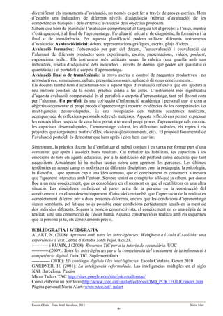 diversificant els instruments d’avaluació, no només es pot fer a través de proves escrites. Hem
d’establir uns indicadors de diferents nivells d’adquisició (rúbrica d’avaluació) de les
competències bàsiques i dels criteris d’avaluació dels objectius proposats.
Sabem que hem de planificar l’avaluació competencial al llarg de tot el procés: a l’inici, mentre
s’està aprenent, i al final de l’aprenentatge: l’avaluació inicial o de diagnòstic, la formativa i la
final o de transferència. Per aquesta planificació podem utilitzar diferents instruments
d’avaluació: Avaluació inicial: debats, representacions gràfiques, escrits, pluja d’idees...
Avaluació formativa: l’observació per part del docent, l’autoavaluació i coavaluació de
l’alumnat de diferents productes com experiments, escrits, presentacions, vídeos, podcast,
exposicions orals... Els instrument més utilitzats seran: la rúbrica (una graella amb uns
indicadors, nivells d’adquisició dels indicadors i nivells de domini que poden ser qualitatiu o
quantitatiu) i el portafoli o carpeta d’aprenentatge.
Avaluació final o de transferència: la prova escrita o control de preguntes productives i no
reproductives, simulacions, debats, presentacions orals, aplicació de nous coneixements...
Els docents també hem d’acostumar-nos a aquest tipus d’avaluació reflexiva que ens ajudarà a
una millora constant de la nostra pràctica diària a les aules. L’instrument més significatiu
d’aquesta avaluació competencial és el portafoli o carpeta d’aprenentatge, tant pel docent com
per l’alumnat. Un portfoli: és una col·lecció d'informació acadèmica i personal que té com a
objectiu documentar el propi procés d'aprenentatge i mostrar evidències de les competències i/o
intel·ligències desenvolupades. És una recopilació dels treballs acadèmics realitzats,
acompanyada de reflexions personals sobre els mateixos. Aquesta reflexió ens permet expressar
les nostres idees respecte de com hem portat a terme el propi procés d'aprenentatge (els encerts,
les capacitats desenvolupades, l’aprenentatge valorat, les dificultats trobades, els reptes i els
projectes que sorgeixen a partir d’elles, els seus qüestionaments, etc). El propòsit fonamental de
l’avaluació portafoli és demostrar que hem après i com hem canviat.

Sintetitzant, la pràctica docent ha d’emfatitzar el treball conjunt i en xarxa per formar part d’una
comunitat que aprèn i assoleix bons resultats. Cal treballar les habilitats, les capacitats i les
emocions de tots els agents educatius, per a la realització del profund canvi educatiu que tant
necessitem. Actualment hi ha moltes teories sobre com aprenem les persones. Les últimes
tendències en aquest camp es nodreixen de diferents disciplines com la pedagogia, la psicologia,
la filosofia,... que apunten cap a una idea comuna, que el coneixement es construeix a mesura
que l'aprenent interactua amb l’entorn. Sempre tenint en compte tot allò que ja sabem, per donar
lloc a un nou coneixement, que es consolidarà en el moment en que el reutilitzem en una altra
situació. Les disciplines emfatitzen el paper actiu de la persona en la construcció del
coneixement i en el seu desenvolupament. Coincideixen també, que l’apreciació de la realitat és
completament diferent per a dues persones diferents, encara que les condicions d’aprenentatge
siguin semblants, pel fet que no és possible crear condicions perfectament iguals en la ment de
dos individus diferents. Segons la posició constructivista, el coneixement no és una còpia de la
realitat, sinó una construcció de l’ésser humà. Aquesta construcció es realitza amb els esquemes
que la persona ja té, els coneixements previs.

BIBLIOGRAFIA I WEBGRAFIA
ALART, N. (2008): Aprenent amb totes les intel·ligències: WebQuest a l’Aula d’Acollida: una
experiència d’èxit.Centre d’Estudis Jordi Pujol. Edu21.
----------- i RUAIX, J (2008): Recursos TIC per a la tutoria de secundària. UOC
-----------.(2009): Totes les intel·ligències per a la competència del tractament de la informació i
competència digital. Guix TIC. Suplement Guix
------------ (2010): Els contingut digitals i les intel·ligències. Escola Catalana. Gener 2010
GARDNER, H. (2001): La inteligencia reformulada. Las inteligencias múltiples en el siglo
XXI. Barcelona: Paidós
Micro Tallers TAC http://sites.google.com/site/microtallerstac/
Cómo elaborar un portfolio http://www.xtec.cat/~nalart/coleccio/WQ_PORTFOLIO/index.htm
Pàgina personal Núria Alart: www.xtec.cat/~nalart


Escola d’Estiu. Zona Nord Barcelona, 2011                                                  Núria Alart
                                                 -4-
 