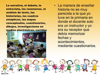 La narrativa, el debate, la
entrevista, los resúmenes, el
análisis de texto, las
historietas, los cuadros
sinópticos, los mapas
conceptuales, cuestionarios,
dibujos, investigaciones en
medios electrónicos, corridos
grabados, efemérides, etc

• La manera de enseñar
historia no es muy
parecida a la que yo
tuve en la primaria en
donde el docente solo
era un instructor y yo
era su receptor que
debía memorizar
fechas y
acontecimientos,
mediante cuestionarios.

 