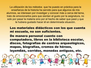 La utilización de los métodos que he puesto en práctica para la
enseñanza de la historia ha servido para que algunos de mis
alumnos, se interesen por investigar y conocer más a cerca del tema,
trato de emocionarlos para que sientan el gusto por la asignatura, no
solo por pasar la materia sino por el hecho de saber que pasó y que
le hubiera gustado hacer él en determinada situación.

Los materiales didácticos con los que cuenta
mi escuela, no son suficientes.
De manera personal cuento con
computadora, libros en la biblioteca escolar,
discos, fotografías de centros arqueológicos,
mapas, biografías, cromos de héroes,
leyendas, corridos, monedas antiguas, etc.

 