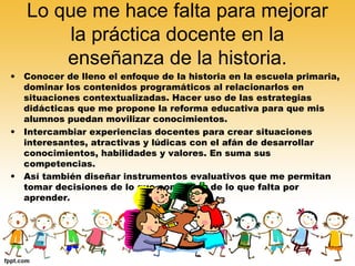 Lo que me hace falta para mejorar
la práctica docente en la
enseñanza de la historia.
•

Conocer de lleno el enfoque de la historia en la escuela primaria,
dominar los contenidos programáticos al relacionarlos en
situaciones contextualizadas. Hacer uso de las estrategias
didácticas que me propone la reforma educativa para que mis
alumnos puedan movilizar conocimientos.
• Intercambiar experiencias docentes para crear situaciones
interesantes, atractivas y lúdicas con el afán de desarrollar
conocimientos, habilidades y valores. En suma sus
competencias.
• Así también diseñar instrumentos evaluativos que me permitan
tomar decisiones de lo que conocen y de lo que falta por
aprender.

 