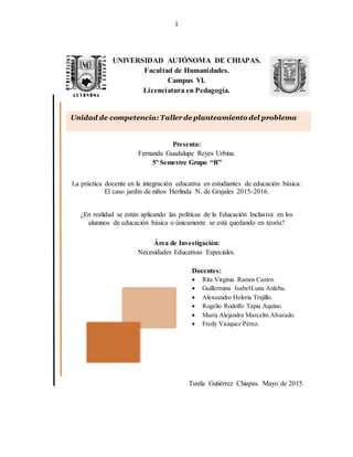 1
UNIVERSIDAD AUTÓNOMA DE CHIAPAS.
Facultad de Humanidades.
Campus VI.
Licenciatura en Pedagogía.
Presenta:
Fernanda Guadalupe Reyes Urbina.
5º Semestre Grupo “B”
La práctica docente en la integración educativa en estudiantes de educación básica:
El caso jardín de niños Herlinda N. de Grajales 2015-2016.
¿En realidad se están aplicando las políticas de la Educación Inclusiva en los
alumnos de educación básica o únicamente se está quedando en teoría?
Área de Investigación:
Necesidades Educativas Especiales.
Docentes:
 Rita Virginia Ramos Castro.
 Guillermina IsabelLuna Anlehu.
 Alexsandro Heleria Trujillo.
 Rogelio Rodolfo Tapia Aquino.
 María Alejandra Marcelín Alvarado.
 Fredy Vázquez Pérez.
Tuxtla Gutiérrez Chiapas. Mayo de 2015.
Unidad de competencia: Taller de planteamiento del problema
 